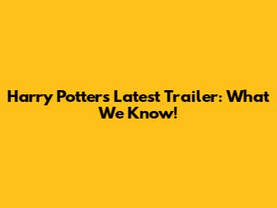 Harry Potter's Latest Trailer: What We Know!