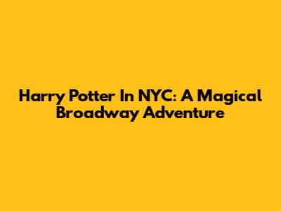 Harry Potter In NYC: A Magical Broadway Adventure