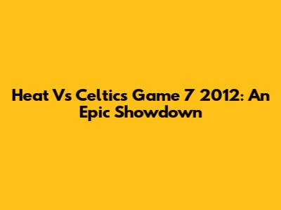 Heat Vs Celtics Game 7 2012: An Epic Showdown