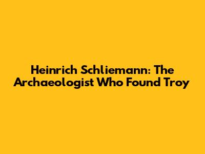 Heinrich Schliemann: The Archaeologist Who Found Troy