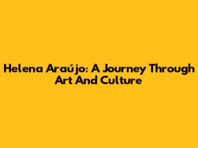 Helena Araújo: A Journey Through Art And Culture