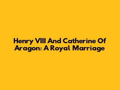 Henry VIII And Catherine Of Aragon: A Royal Marriage
