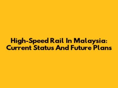 High-Speed Rail In Malaysia: Current Status And Future Plans