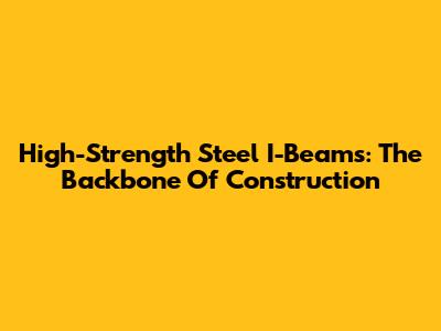 High-Strength Steel I-Beams: The Backbone Of Construction