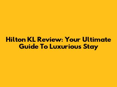 Hilton KL Review: Your Ultimate Guide To Luxurious Stay