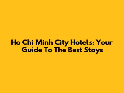 Ho Chi Minh City Hotels: Your Guide To The Best Stays