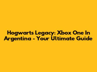 Hogwarts Legacy: Xbox One In Argentina - Your Ultimate Guide