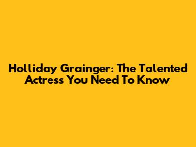 Holliday Grainger: The Talented Actress You Need To Know