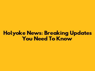 Holyoke News: Breaking Updates You Need To Know