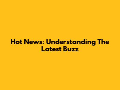 Hot News: Understanding The Latest Buzz