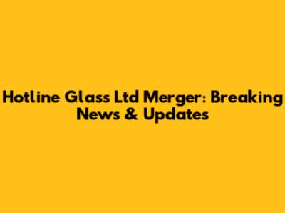 Hotline Glass Ltd Merger: Breaking News & Updates