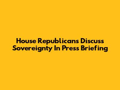 House Republicans Discuss Sovereignty In Press Briefing