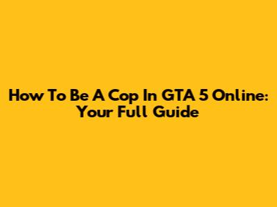 How To Be A Cop In GTA 5 Online: Your Full Guide