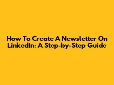 How To Create A Newsletter On LinkedIn: A Step-by-Step Guide