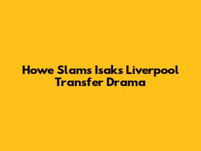 Howe Slams Isak's Liverpool Transfer Drama