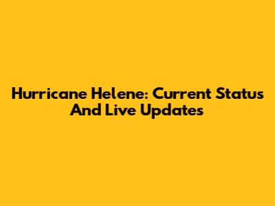 Hurricane Helene: Current Status And Live Updates