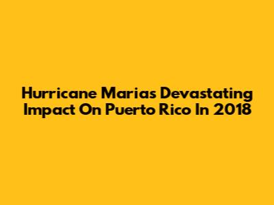Hurricane Maria's Devastating Impact On Puerto Rico In 2018