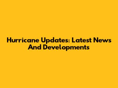 Hurricane Updates: Latest News And Developments
