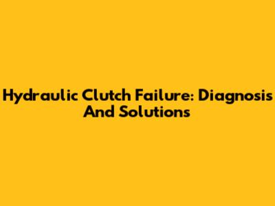 Hydraulic Clutch Failure: Diagnosis And Solutions