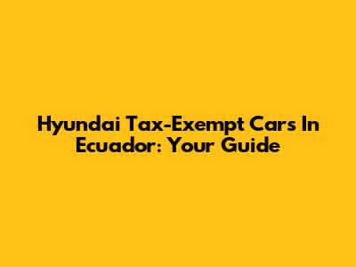 Hyundai Tax-Exempt Cars In Ecuador: Your Guide