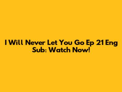 I Will Never Let You Go Ep 21 Eng Sub: Watch Now!