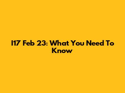 I17 Feb 23: What You Need To Know