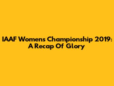 IAAF Women's Championship 2019: A Recap Of Glory