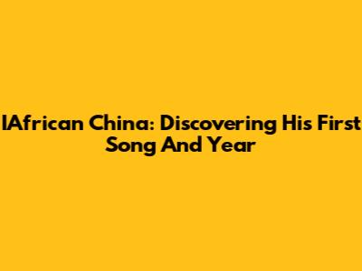 IAfrican China: Discovering His First Song And Year