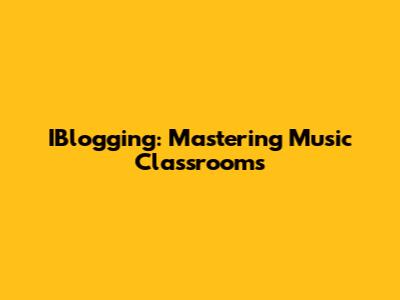 IBlogging: Mastering Music Classrooms