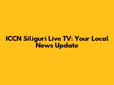 ICCN Siliguri Live TV: Your Local News Update