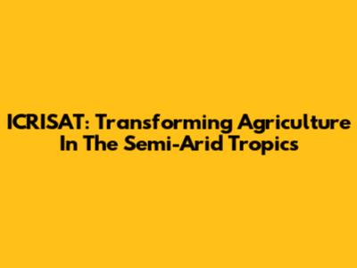 ICRISAT: Transforming Agriculture In The Semi-Arid Tropics