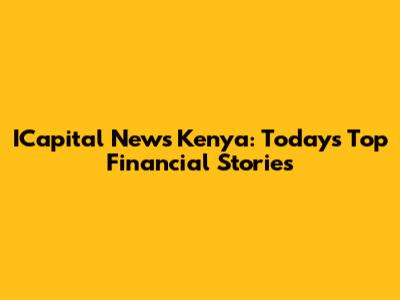 ICapital News Kenya: Today's Top Financial Stories