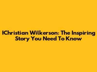 IChristian Wilkerson: The Inspiring Story You Need To Know