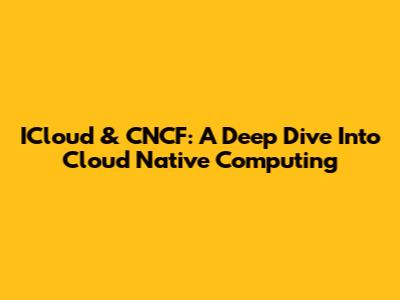 ICloud & CNCF: A Deep Dive Into Cloud Native Computing