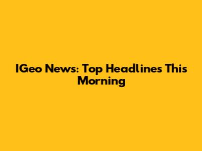 IGeo News: Top Headlines This Morning