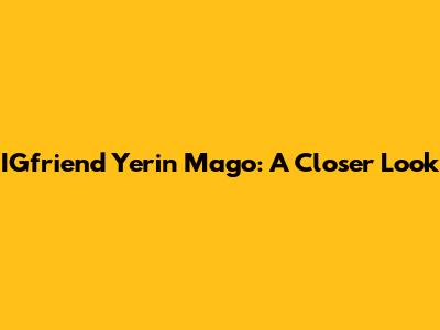 IGfriend Yerin Mago: A Closer Look