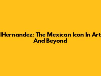 IHernandez: The Mexican Icon In Art And Beyond