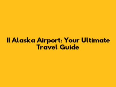 II Alaska Airport: Your Ultimate Travel Guide