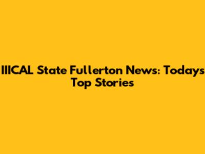 IIICAL State Fullerton News: Today's Top Stories