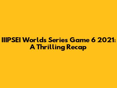 IIIPSEI Worlds Series Game 6 2021: A Thrilling Recap