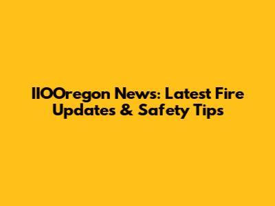 IIOOregon News: Latest Fire Updates & Safety Tips