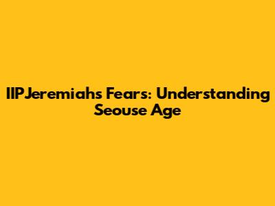 IIPJeremiah's Fears: Understanding Seouse Age