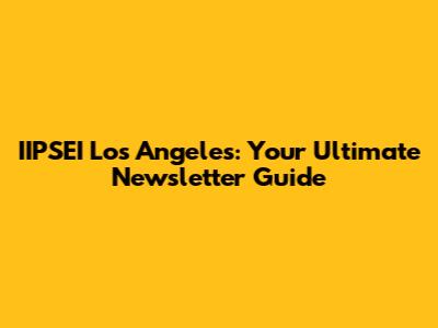 IIPSEI Los Angeles: Your Ultimate Newsletter Guide