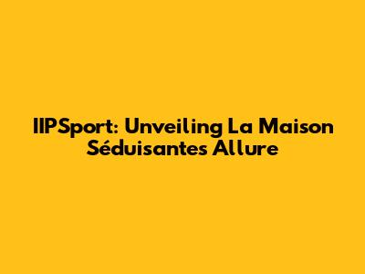 IIPSport: Unveiling La Maison Séduisante's Allure