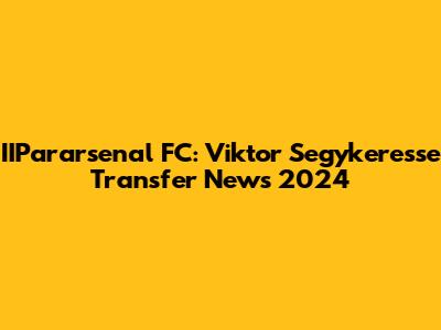 IIPararsenal FC: Viktor Segykeresse Transfer News 2024