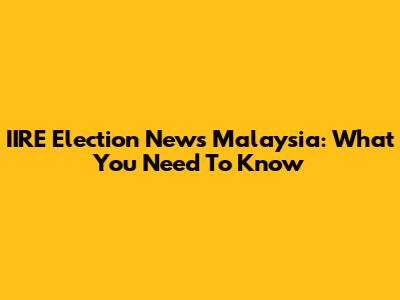 IIRE Election News Malaysia: What You Need To Know
