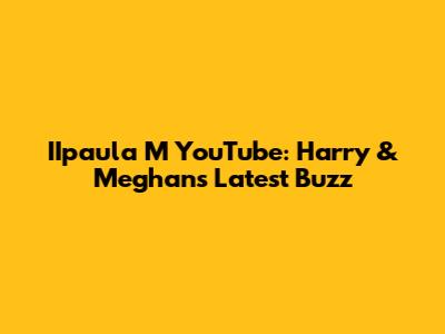 IIpaula M YouTube: Harry & Meghan's Latest Buzz
