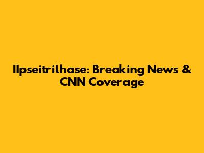 IIpseitrilhase: Breaking News & CNN Coverage