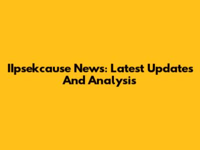 IIpsekcause News: Latest Updates And Analysis