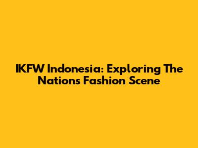 IKFW Indonesia: Exploring The Nation's Fashion Scene